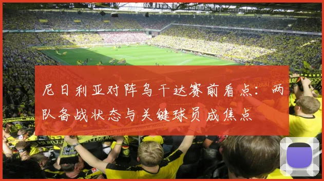 尼日利亚对阵乌干达赛前看点：两队备战状态与关键球员成焦点
