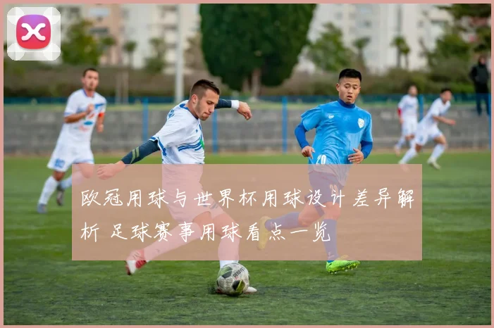 欧冠用球与世界杯用球设计差异解析 足球赛事用球看点一览