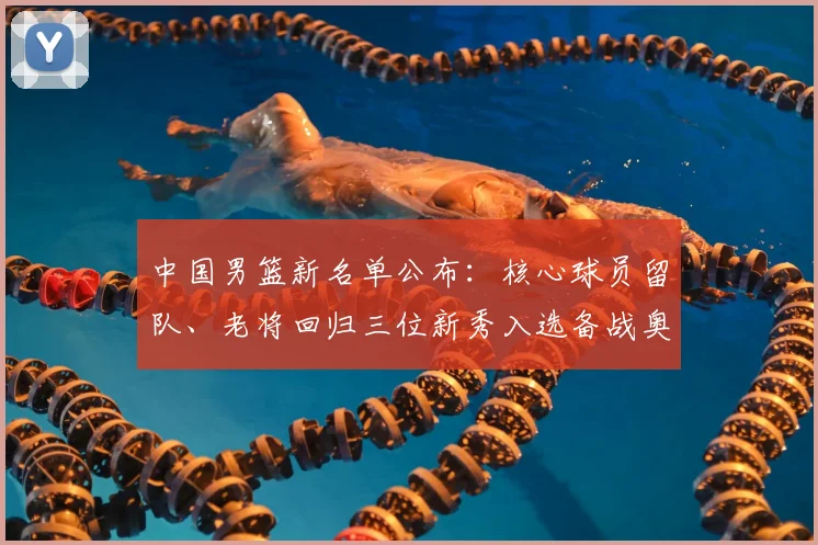 中国男篮新名单公布：核心球员留队、老将回归三位新秀入选备战奥运资格赛