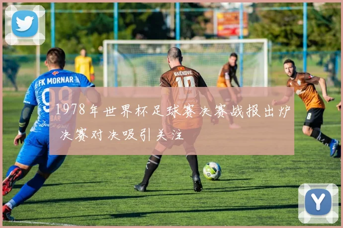 1978年世界杯足球赛决赛战报出炉 决赛对决吸引关注