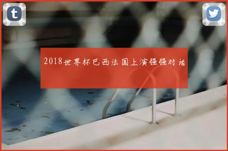 2018世界杯巴西法国上演强强对话