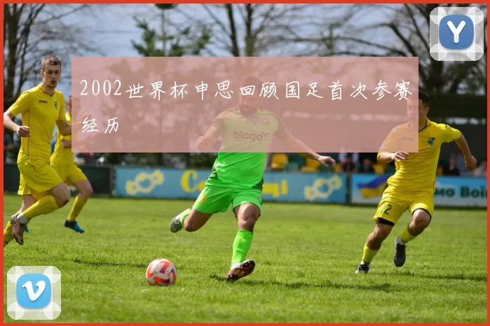 2002世界杯申思回顾国足首次参赛经历