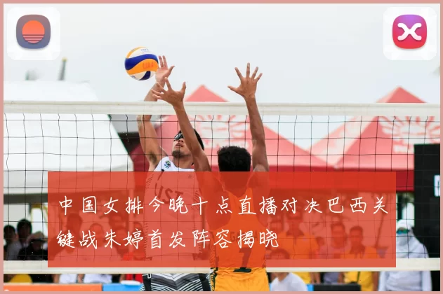 中国女排今晚十点直播对决巴西关键战朱婷首发阵容揭晓