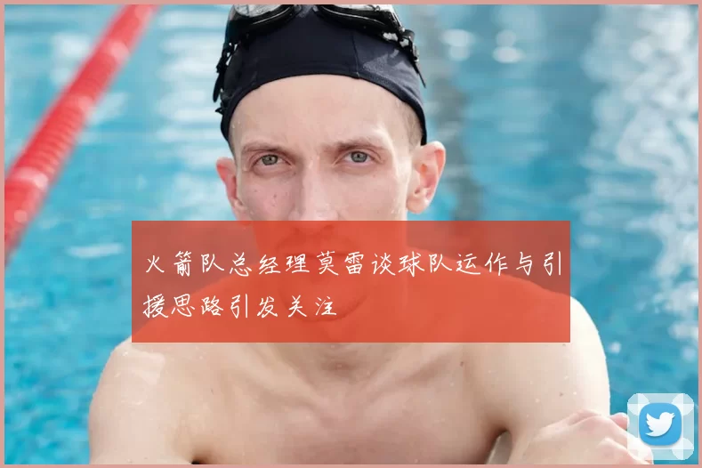 火箭队总经理莫雷谈球队运作与引援思路引发关注