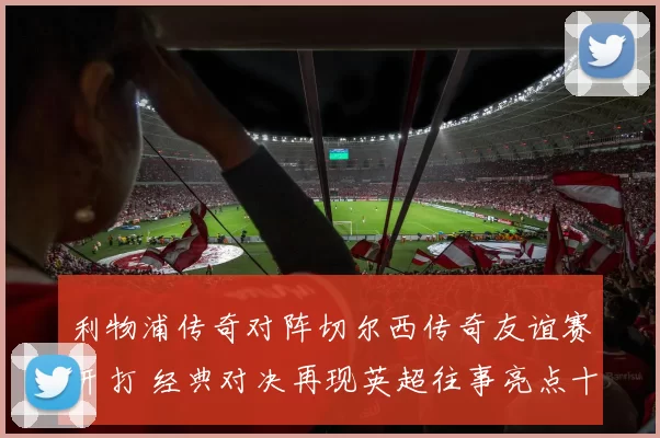 利物浦传奇对阵切尔西传奇友谊赛开打 经典对决再现英超往事亮点十足