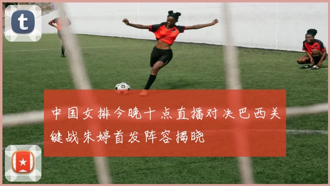 中国女排今晚十点直播对决巴西关键战朱婷首发阵容揭晓