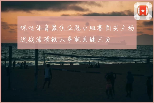 咪咕体育聚焦亚冠小组赛国安主场迎战浦项铁人争取关键三分