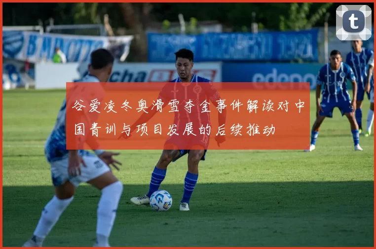 谷爱凌冬奥滑雪夺金事件解读对中国青训与项目发展的后续推动