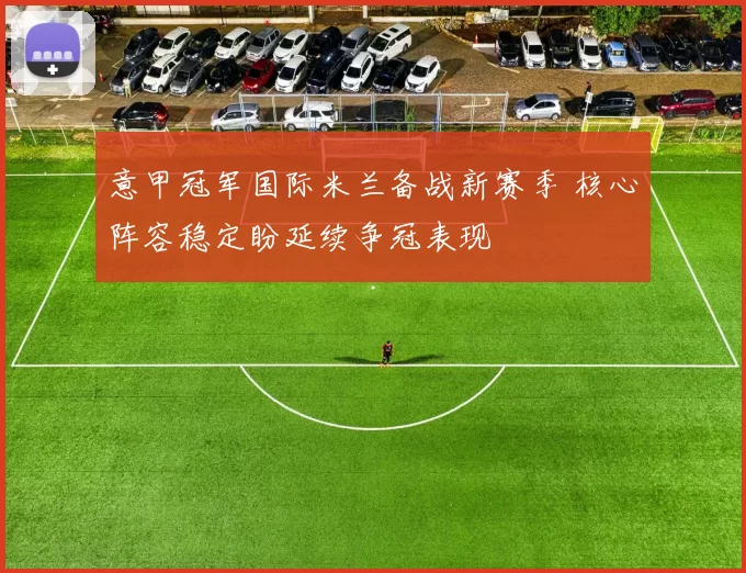 意甲冠军国际米兰备战新赛季 核心阵容稳定盼延续争冠表现