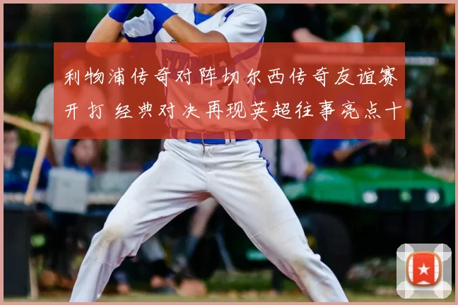 利物浦传奇对阵切尔西传奇友谊赛开打 经典对决再现英超往事亮点十足