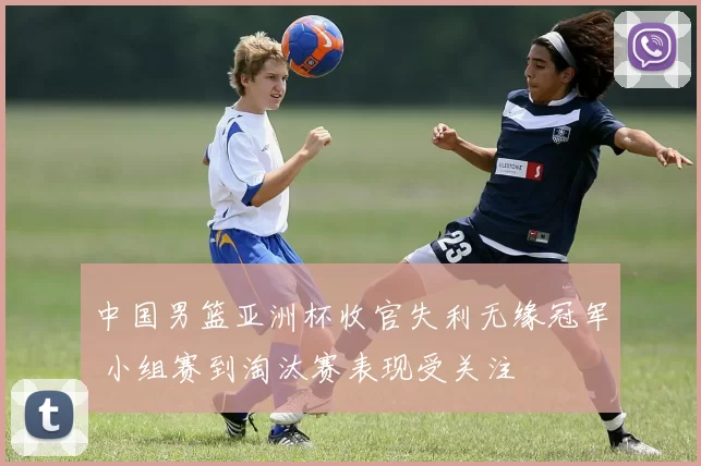 中国男篮亚洲杯收官失利无缘冠军 小组赛到淘汰赛表现受关注