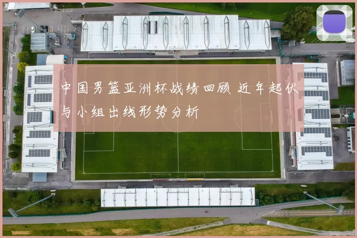 中国男篮亚洲杯战绩回顾 近年起伏与小组出线形势分析